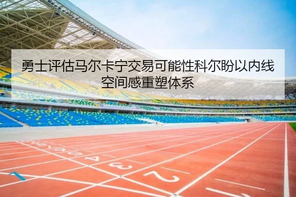 勇士评估马尔卡宁交易可能性科尔盼以内线空间感重塑体系