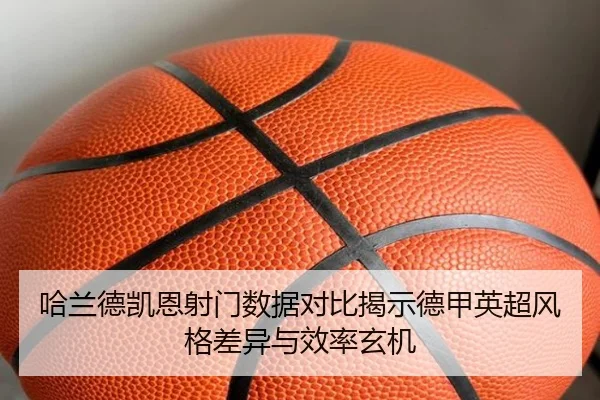 哈兰德凯恩射门数据对比揭示德甲英超风格差异与效率玄机